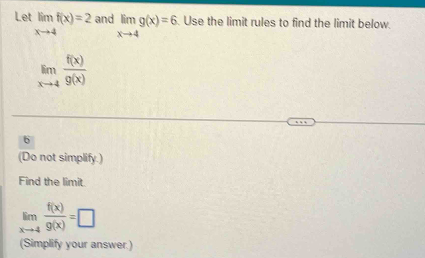 Let limlimits _xto 4f(x)=2 and limlimits _xto 4g(x)=6 Use the limit rules to find the limit below.
limlimits _xto 4 f(x)/g(x) 
6 
(Do not simplify.) 
Find the limit.
limlimits _xto 4 f(x)/g(x) =□
(Simplify your answer.)