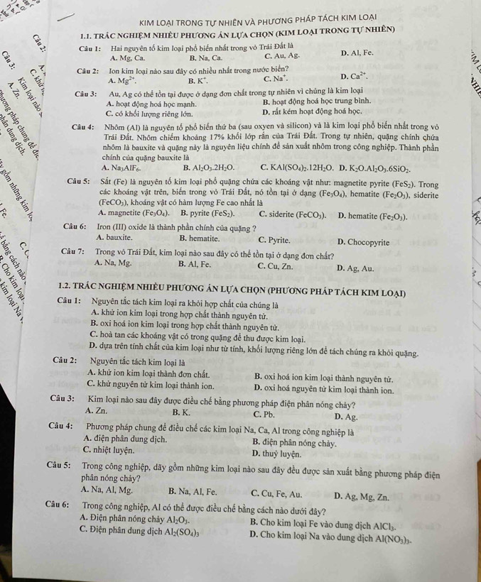 KIM lOẠi trOnG tự nhiÊN vÀ phươnG pháp tách kIM loại
1.1. tRÁC NGHIệM NHIÊU PHƯơNG ÁN lựa chọN (KIM lOẠI TRONG Tự NhiÊn)
Câu 1: Hai nguyên tố kim loại phố biển nhất trong vô Trái Đất là
A. Mg, Ca. B. Na, Ca. C. Au, Ag D. Al, Fe.
? Câu 2: Ion kim loại nào sau đây có nhiều nhất trong nước biển?
:
A. Mg^(2+). B. K^+. C. Na^+. D. Ca^(2+).
N Câu 3: Au, Ag có thể tồn tại được ở dạng đơn chất trong tự nhiên vì chúng là kim loại
A. hoạt động hoá học mạnh. B. hoạt động hoá học trung bình.
C. có khối lượng riêng lớn. D. rất kém hoạt động hoá học.
Câu 4: Nhôm (Al) là nguyên tổ phổ biển thứ ba (sau oxyen và silicon) và là kim loại phổ biến nhất trong vỏ
Trái Đất. Nhôm chiếm khoảng 17% khối lớp rắn của Trái Đất. Trong tự nhiên, quặng chính chứa
nhôm là bauxite và quặng này là nguyên liệu chính đề sản xuất nhôm trong công nghiệp. Thành phần
chính của quặng bauxite là
A. Na_3AIF_6 B. Al_2O_3.2H_2O. C. KAl(SO_4)_2.12H_2O.. D. K_2O.Al_2O_3.6SiO_2.
Câu 5: Sắt (Fe) là nguyên tố kim loại phổ quặng chứa các khoáng vật như: magnetite pyrite (FeS_2). Trong
các khoáng vật trên, biến trong vỏ Trái Đất, nó tồn tại ở dạng (Fe_3O_4) hematite (Fe_2O_3) , siderite
(FeCO_3) , khoáng vật có hàm lượng Fe cao nhất là
a A. magnetite (Fe_3O_4). B. pyrite (FeS_2). C. siderite (FeCO_3). D. hematite (Fe_2O_3).
Câu 6: Iron (III) oxide là thành phần chính của quặng ?
A. bauxite. B. hematite C. Pyrite. D. Chocopyrite
Câu 7: Trong vô Trái Đất, kim loại nào sau đây có thể tồn tại ở dạng đơn chất?
A. Na,Mg B. Al, Fe. C. Cu, Zn. D. Ag, Au.
1.2. tRÁC NGHIỆM NHIÈU PHƯơNG ÁN LựA CHọN (PHƯơNG PHÁP tácH KIM LOẠi)
The  Câu 1: Nguyên tắc tách kim loại ra khỏi hợp chất của chúng là
B A. khử ion kim loại trong hợp chất thành nguyên tử.
B. oxi hoá ion kim loại trong hợp chất thành nguyên tử.
C. hoà tan các khoáng vật có trong quặng để thu được kim loại.
D. dựa trên tính chất của kim loại như từ tính, khối lượng riêng lớn để tách chúng ra khỏi quặng.
Câu 2: Nguyên tắc tách kim loại là
A. khử ion kim loại thành đơn chất. B. oxi hoá ion kim loại thành nguyên tử.
C. khử nguyên tử kim loại thành ion. D. oxi hoá nguyên tử kim loại thành ion.
Câu 3: Kim loại nào sau đây được điều chế bằng phương pháp điện phân nóng chảy?
A. Zn. B. K. C. Pb. D. Ag.
Câu 4: Phương pháp chung đề điều chế các kim loại Na, Ca, Al trong công nghiệp là
A. điện phân dung dịch. B. điện phân nóng chảy.
C. nhiệt luyện. D. thuỷ luyện.
Câu 5: Trong công nghiệp, dãy gồm những kim loại nào sau đây đều được sản xuất bằng phương pháp điện
phân nóng chảy?
A. Na, Al, Mg. B. Na, Al, Fe. C. Cu, Fe, Au. D. Ag, Mg, Zn.
Câu 6: Trong công nghiệp, Al có thể được điều chế bằng cách nào dưới đây?
A. Điện phân nóng chảy Al_2O_3. B. Cho kim loại Fe vào dung dịch Al( Cl_3
C. Điện phân dung dịch Al_2(SO_4)_3 D. Cho kim loại Na vào dung dịch Al(NO_3)_3.