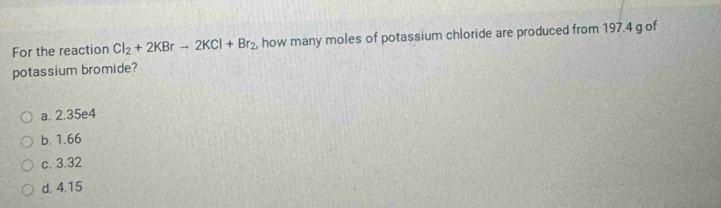 For the reaction Cl_2+2KBrto 2KCl+Br_2 how many moles of potassium chloride are produced from 197.4 g of
potassium bromide?
a. 2.35e4
b. 1.66
c. 3.32
d. 4,15