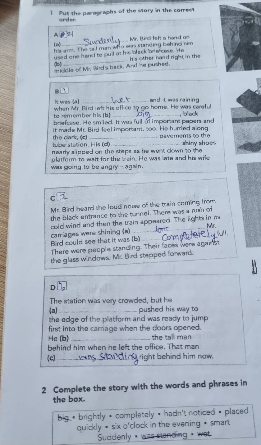 Put the paragraphs of the story in the correct
order.
A 12
(a) _, Mr. Bird felt a hand on
his arm. The tall man who was standing behind him
used one hand to pull at his black briefcase. He
(b) _his other hand right in the
middle of Mr. Bird's back. And he pushed.
It was (a) _and it was raining
when Mr. Bird left his office to go home. He was careful
to remember his (b) _, black
briefcase. He smiled. It was full of important papers and
it made Mr. Bird feel important, too. He hurried along
the dark, (c)_ pavements to the
tube station. His (d) _shiny shoes
nearly slipped on the steps as he went down to the
platform to wait for the train. He was late and his wife
was going to be angry - again.
c 2
Mr. Bird heard the loud noise of the train coming from
the black entrance to the tunnel. There was a rush of
cold wind and then the train appeared. The lights in its
carriages were shining (a) _Mr.
Bird could see that it was (b) full.
There were people standing. Their faces were against
the glass windows. Mr. Bird stepped forward.
D 1
The station was very crowded, but he
(a) _pushed his way to
the edge of the platform and was ready to jump 
first into the carriage when the doors opened.
He (b) the tall man
behind him when he left the office. That man
(c) _right behind him now.
S1
2 Complete the story with the words and phrases in
the box.
big * brightly • completely • hadn't noticed • placed 
quickly • six o'clock in the evening • smart
Suddenly