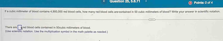 lf a cubic millimeter of blood contains 4,900,000 red blood cells, how many red blood cells are contained in 50 cubic millimeters of blood? Write your answer in scientific notation. 
There are □ red blood cells contained in 50cubic millimeters of blood. 
(Use scientific notation. Use the multiplication symbol in the math palette as needed.)