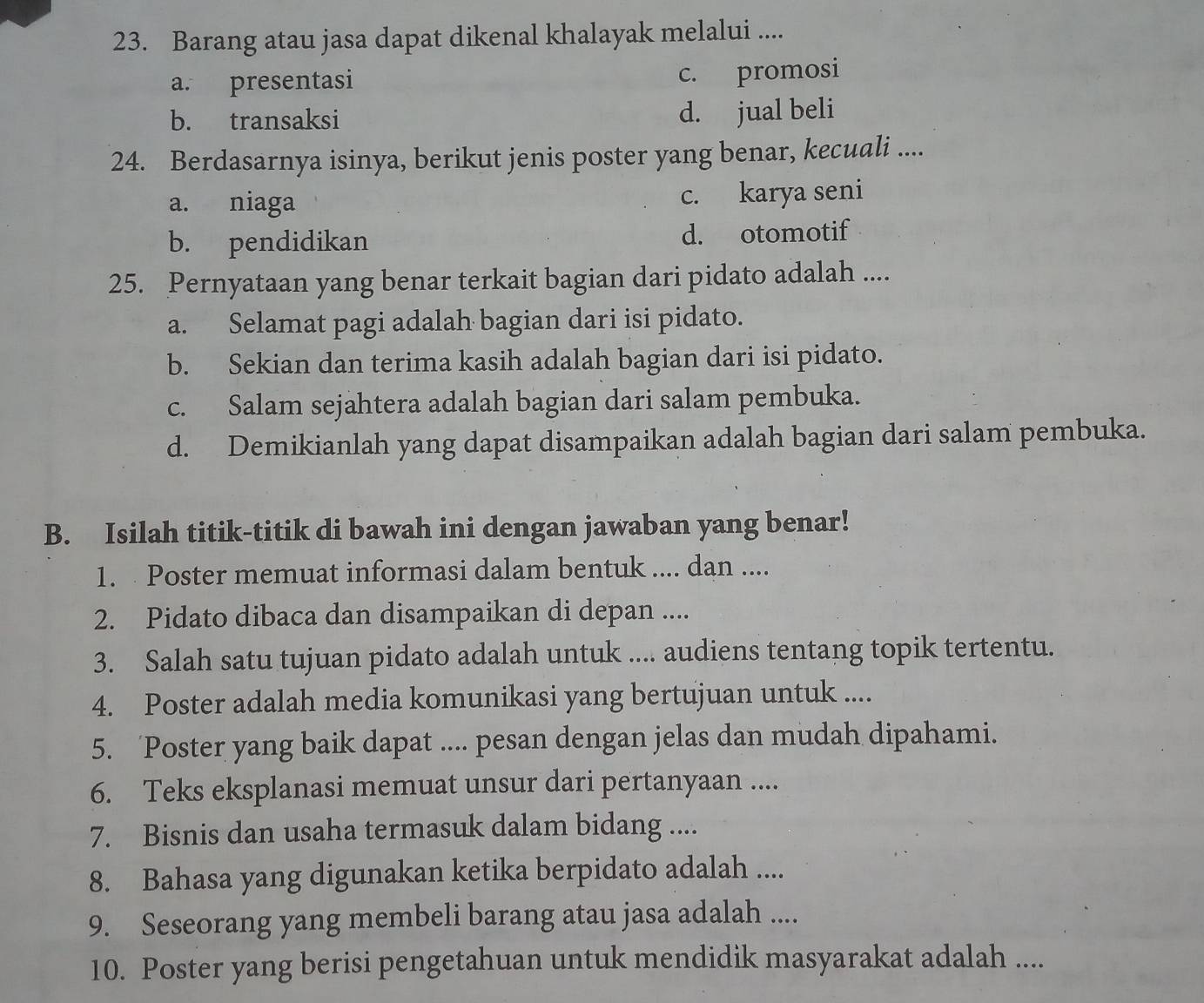 Barang atau jasa dapat dikenal khalayak melalui ....
a. presentasi c. promosi
b. transaksi d. jual beli
24. Berdasarnya isinya, berikut jenis poster yang benar, kecuali ....
a. niaga c. karya seni
b. pendidikan d. otomotif
25. Pernyataan yang benar terkait bagian dari pidato adalah ....
a. Selamat pagi adalah bagian dari isi pidato.
b. Sekian dan terima kasih adalah bagian dari isi pidato.
c. Salam sejahtera adalah bagian dari salam pembuka.
d. Demikianlah yang dapat disampaikan adalah bagian dari salam pembuka.
B. Isilah titik-titik di bawah ini dengan jawaban yang benar!
1. Poster memuat informasi dalam bentuk .... dan ....
2. Pidato dibaca dan disampaikan di depan ....
3. Salah satu tujuan pidato adalah untuk .... audiens tentang topik tertentu.
4. Poster adalah media komunikasi yang bertujuan untuk ....
5. ‘Poster yang baik dapat .... pesan dengan jelas dan mudah dipahami.
6. Teks eksplanasi memuat unsur dari pertanyaan ....
7. Bisnis dan usaha termasuk dalam bidang ....
8. Bahasa yang digunakan ketika berpidato adalah ....
9. Seseorang yang membeli barang atau jasa adalah ....
10. Poster yang berisi pengetahuan untuk mendidik masyarakat adalah ....