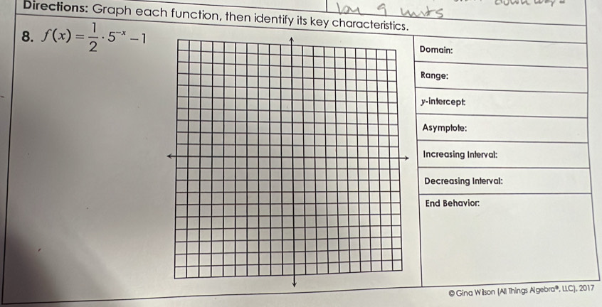 Directions: Graph each function, then identify its key characteristics. 
8. f(x)= 1/2 · 5^(-x)-1 Domain: 
Range: 
y-intercept: 
Asymptote: 
Increasing Interval: 
Decreasing Interval: 
End Behavior: 
© Gina Wilson (Al Things Algebra®, LLC), 2017