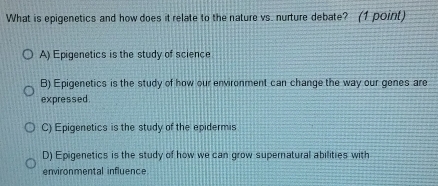 What is epigenetics and how does it relate to the nature vs. nurture debate? (1 point)
A) Epigenetics is the study of science
B) Epigenetics is the study of how our environment can change the way our genes are
expressed.
C) Epigenetics is the study of the epidermis
D) Epigenetics is the study of how we can grow supernatural abilities with
environmental influence