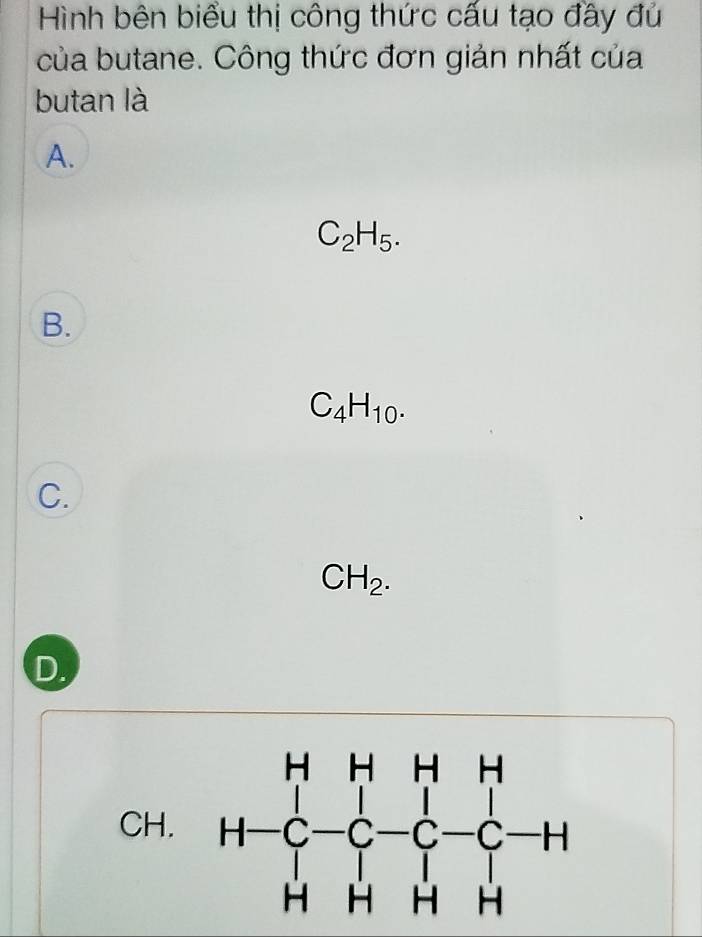 Hình bên biểu thị công thức cấu tạo đầy đủ
của butane. Công thức đơn giản nhất của
butan là
A.
C_2H_5.
B.
C_4H_10.
C.
CH_2.
D.
CH.