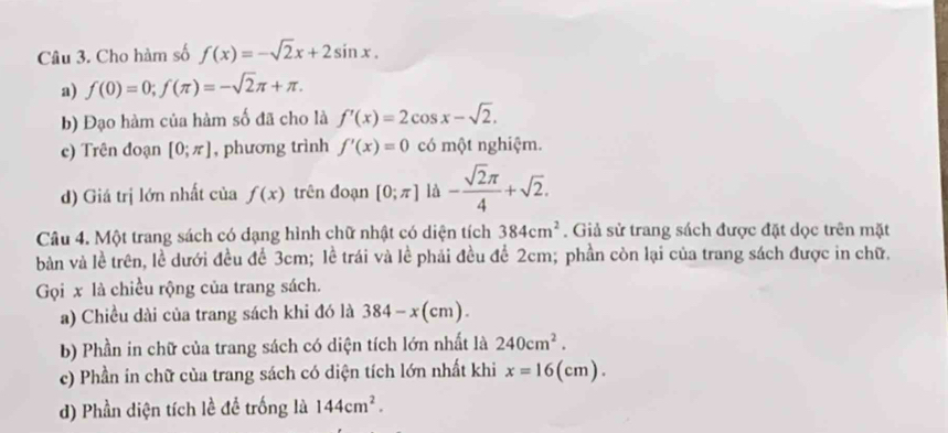 Cho hàm số f(x)=-sqrt(2)x+2sin x. 
a) f(0)=0; f(π )=-sqrt(2)π +π. 
b) Đạo hàm của hàm số đã cho là f'(x)=2cos x-sqrt(2). 
c) Trên đoạn [0;π ] , phương trình f'(x)=0 có một nghiệm. 
d) Giá trị lớn nhất của f(x) trên đoạn [0;π ] là - sqrt(2)π /4 +sqrt(2). 
Câu 4. Một trang sách có dạng hình chữ nhật có diện tích 384cm^2. Giả sử trang sách được đặt dọc trên mặt 
bản và lề trên, lề dưới đều để 3cm; lề trái và lề phải đều để 2cm; phần còn lại của trang sách được in chữ. 
Gọi x là chiều rộng của trang sách. 
a) Chiều dài của trang sách khi đó là 384-x(cm). 
b) Phần in chữ của trang sách có diện tích lớn nhất là 240cm^2. 
c) Phần in chữ của trang sách có diện tích lớn nhất khi x=16(cm). 
d) Phần diện tích lề để trống là 144cm^2.