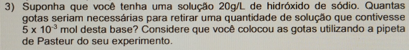 Suponha que você tenha uma solução 20g/L de hidróxido de sódio. Quantas 
gotas seriam necessárias para retirar uma quantidade de solução que contivesse
5* 10^(-3) mol desta base? Considere que você colocou as gotas utilizando a pipeta 
de Pasteur do seu experimento.