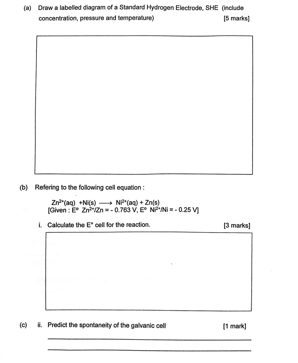 Draw a labelled diagram of a Standard Hydrogen Electrode, SHE (include 
concentration, pressure and temperature) [5 marks] 
(b) Refering to the following cell equation :
Zn^(2+)(aq)+Ni(s)to Ni^(2+)(aq)+Zn(s)
[Given : E^oZn^(2+)/Zn=-0.763V, E^oNi^(2+)/Ni=-0.25V]
i. Calculate the E° cell for the reaction. [3 marks] 
(c) ii. Predict the spontaneity of the galvanic cell [1 mark] 
_ 
_