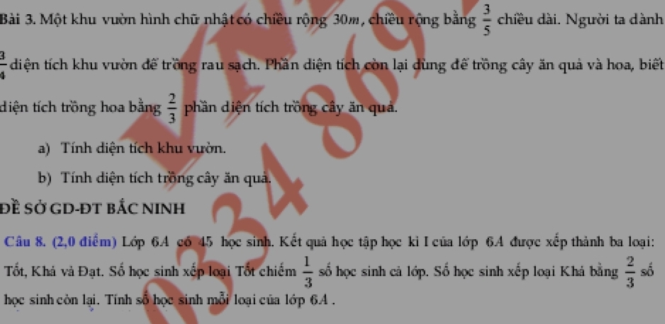 Một khu vườn hình chữ nhật có chiều rộng 30m, chiều rộng bằng  3/5  chiều dài. Người ta dành
 3/4  diện tích khu vườn đế trồng rau sạch. Phần diện tích còn lại dùng để trồng cây ăn quả và hoa, biết 
diện tích trồng hoa bằng  2/3  phần diện tích trồng cây ăn quả. 
a) Tính diện tích khu vườn. 
b) Tính diện tích trồng cây ăn quả. 
Đề sở GD-ĐT bắC NINH 
Câu 8. (2,0 điểm) Lớp 6.A có 45 học sinh. Kết quả học tập học ki I của lớp 6A được xếp thành ba loại: 
Tốt, Khá và Đạt. Số học sinh xếp loại Tốt chiếm  1/3  số học sinh cả lớp. Số học sinh xếp loại Khá bằng  2/3  số 
học sinh còn lại. Tính số học sinh mỗi loại của lớp 6A.