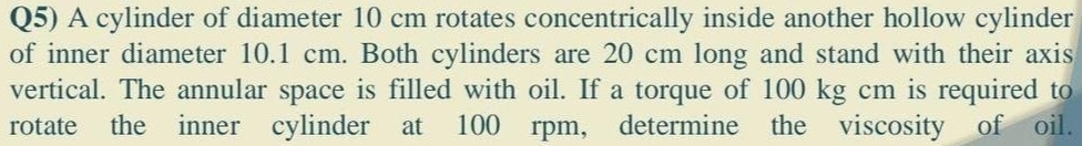 Q5) A cylinder of diameter 10 cm rotates concentrically inside another hollow cylinder 
of inner diameter 10.1 cm. Both cylinders are 20 cm long and stand with their axis 
vertical. The annular space is filled with oil. If a torque of 100 kg cm is required to 
rotate the inner cylinder at 100 rpm, determine the viscosity of oil.