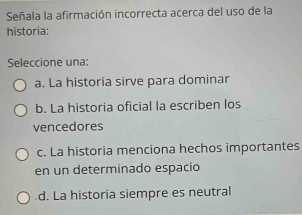 Señala la afirmación incorrecta acerca del uso de la
historia:
Seleccione una:
a. La historia sirve para dominar
b. La historia oficial la escriben los
vencedores
c. La historia menciona hechos importantes
en un determinado espacio
d. La historia siempre es neutral