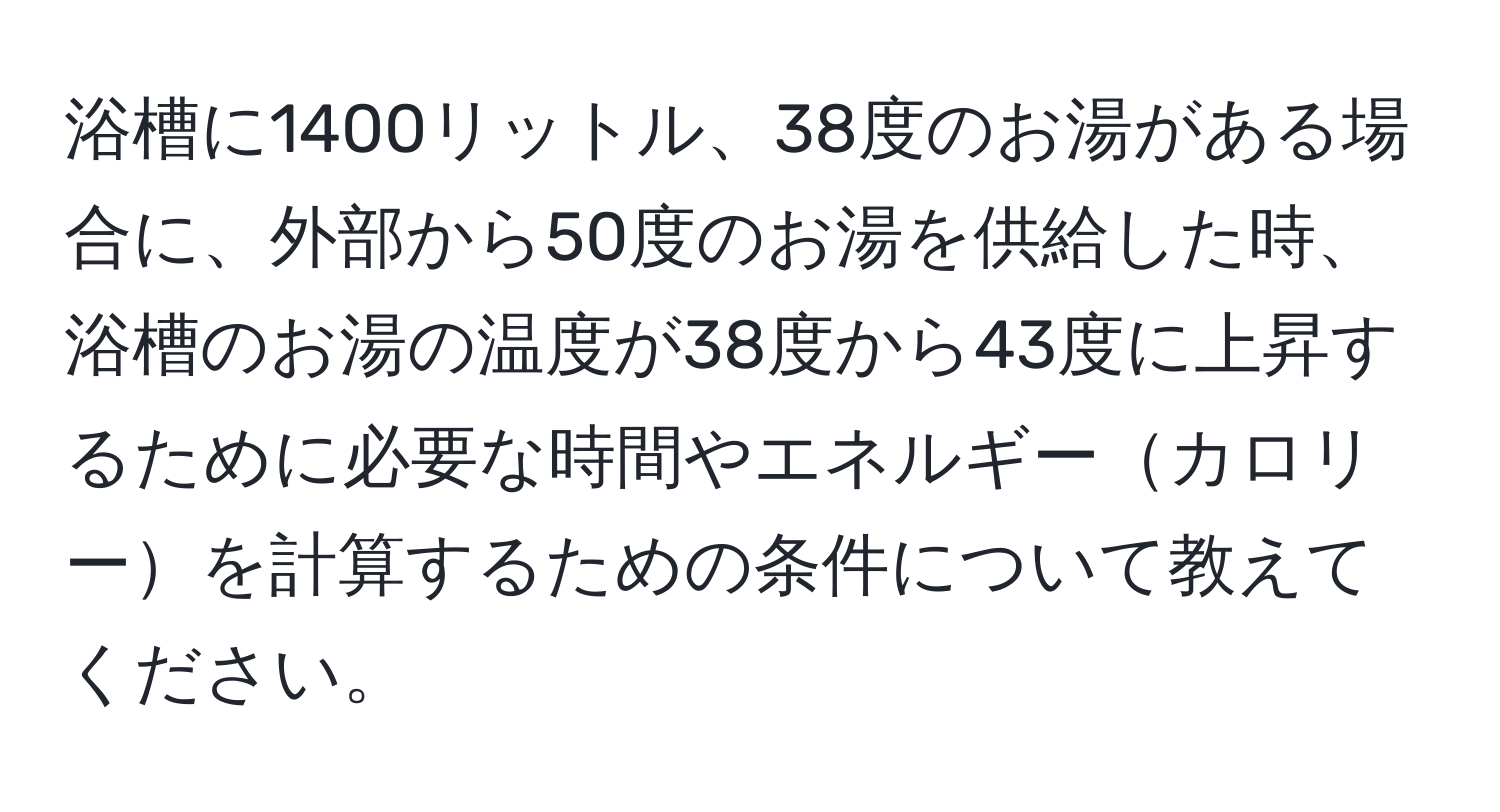 浴槽に1400リットル、38度のお湯がある場合に、外部から50度のお湯を供給した時、浴槽のお湯の温度が38度から43度に上昇するために必要な時間やエネルギーカロリーを計算するための条件について教えてください。