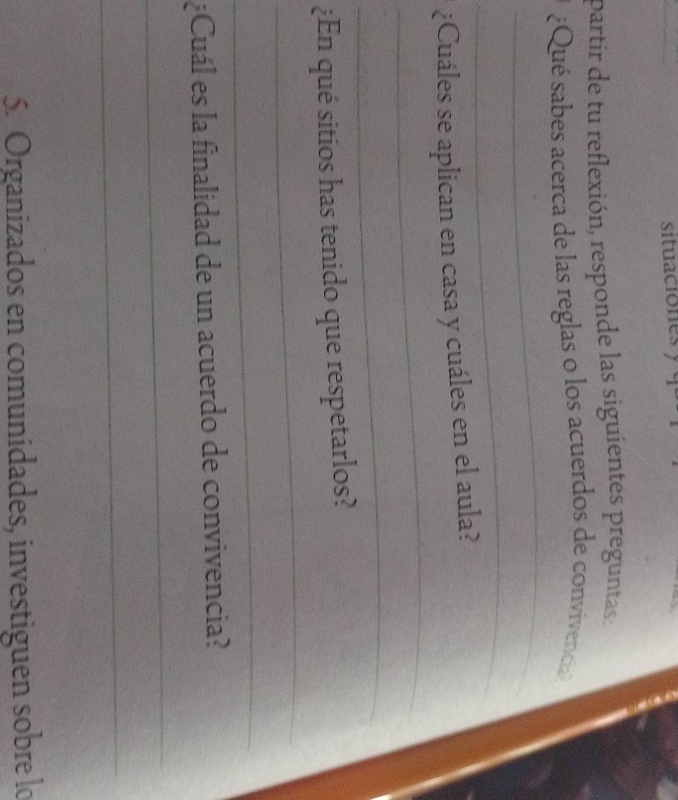 situaciones y q 
partir de tu reflexión, responde las siguientes preguntas: 
_ 
¿Qué sabes acerca de las reglas o los acuerdos de convivencia? 
_ 
_ 
¿Cuáles se aplican en casa y cuáles en el aula? 
_ 
_ 
¿En qué sitios has tenido que respetarlos? 
_ 
¿Cuál es la finalidad de un acuerdo de convivencia? 
_ 
_ 
5. Organizados en comunidades, investiguen sobre lo