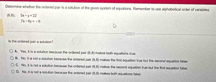 Determine whether the ordered pair is a solution of the given system of equations. Remember to use alphabetical order of variables.
(6,8). 5x-y=22
7x-6y=-6
Is the ordered pair a solution?
A. Yes, it is a solution because the ordered pair (6,8) makes both equations true.
B. No, it is not a solution because the ordered pair (6,8) makes the first equation true but the second equation false
C. No, it is not a solution because the ordered pair (6,8) makes the second equation true but the first equation false
D. No, it is not a solution because the ordered pair (6,8) makes both equations false