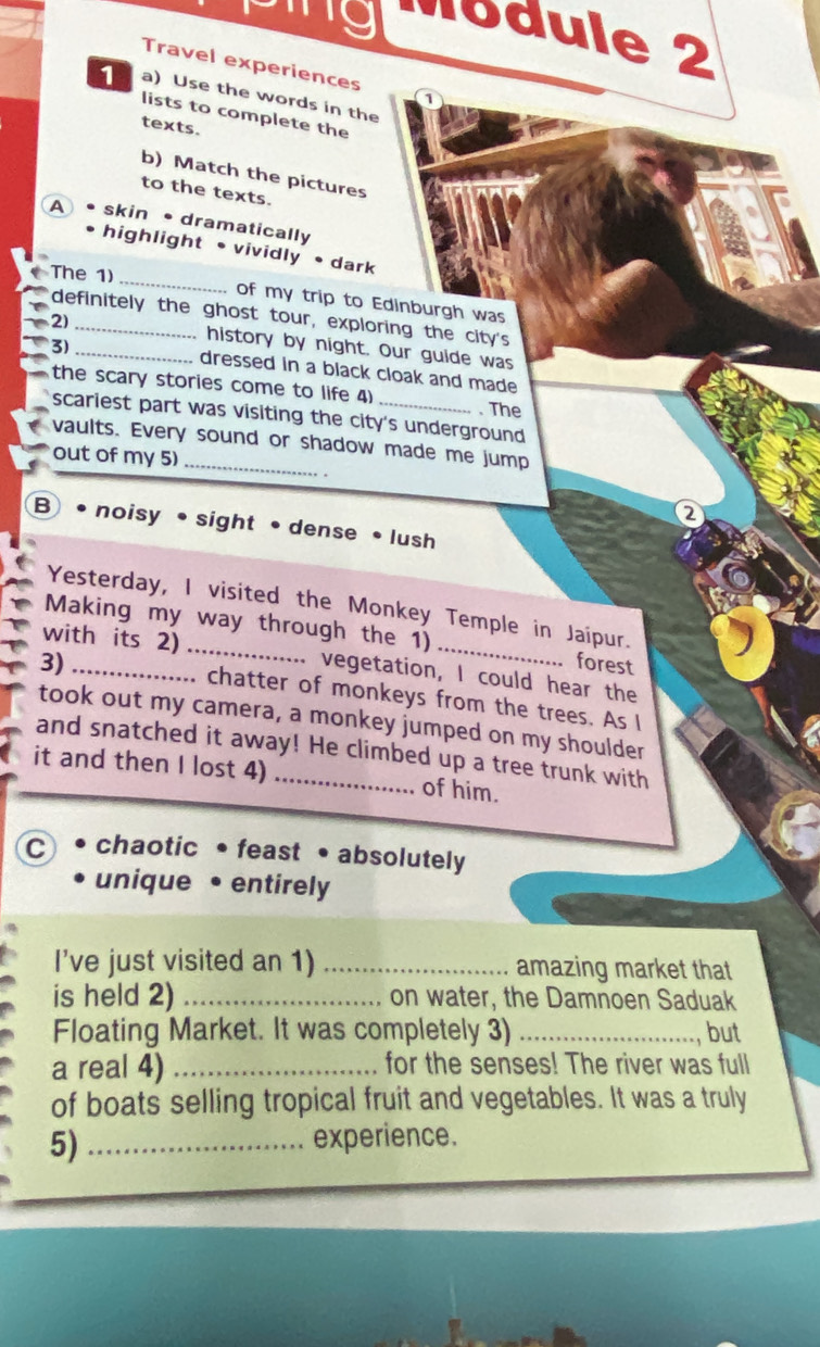 Módule 2 
Travel experiences 1 
1 a) Use the words in the 
lists to complete the 
texts. 
b) Match the pictures 
to the texts. 
A skin•dramatically 
_ 
highlight • vividly • dark 
The 1) 
of my trip to Edinburgh was 
definitely the ghost tour, exploring the city's 
2)_ 
history by night. Our guide was 
3) _dressed in a black cloak and made 
the scary stories come to life 4) _. The 
scariest part was visiting the city's underground 
vaults. Every sound or shadow made me jump 
out of my 5)_ 
2 
B noisy •sight •dense • lush 
Yesterday, I visited the Monkey Temple in Jaipur. 
Making my way through the 1) 
with its 2) _vegetation, I could hear the 
3) _forest 
.. chatter of monkeys from the trees. As I 
took out my camera, a monkey jumped on my shoulder 
and snatched it away! He climbed up a tree trunk with 
it and then I lost 4) _of him. 
C chaotic •feast • absolutely 
unique • entirely 
I’ve just visited an 1) _amazing market that 
is held 2) _on water, the Damnoen Saduak 
Floating Market. It was completely 3) _but 
a real 4) _for the senses! The river was full 
of boats selling tropical fruit and vegetables. It was a truly 
5) _experience.