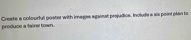 Create a colourful poster with images against prejudice. Include a six point plan to 
produce a fairer town.