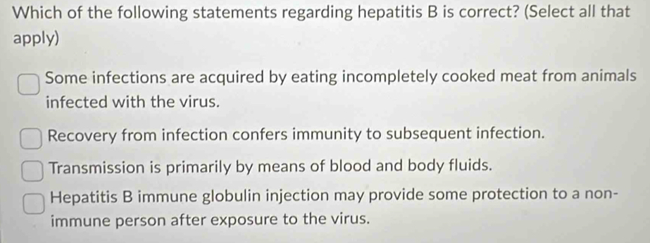 Which of the following statements regarding hepatitis B is correct? (Select all that
apply)
Some infections are acquired by eating incompletely cooked meat from animals
infected with the virus.
Recovery from infection confers immunity to subsequent infection.
Transmission is primarily by means of blood and body fluids.
Hepatitis B immune globulin injection may provide some protection to a non-
immune person after exposure to the virus.