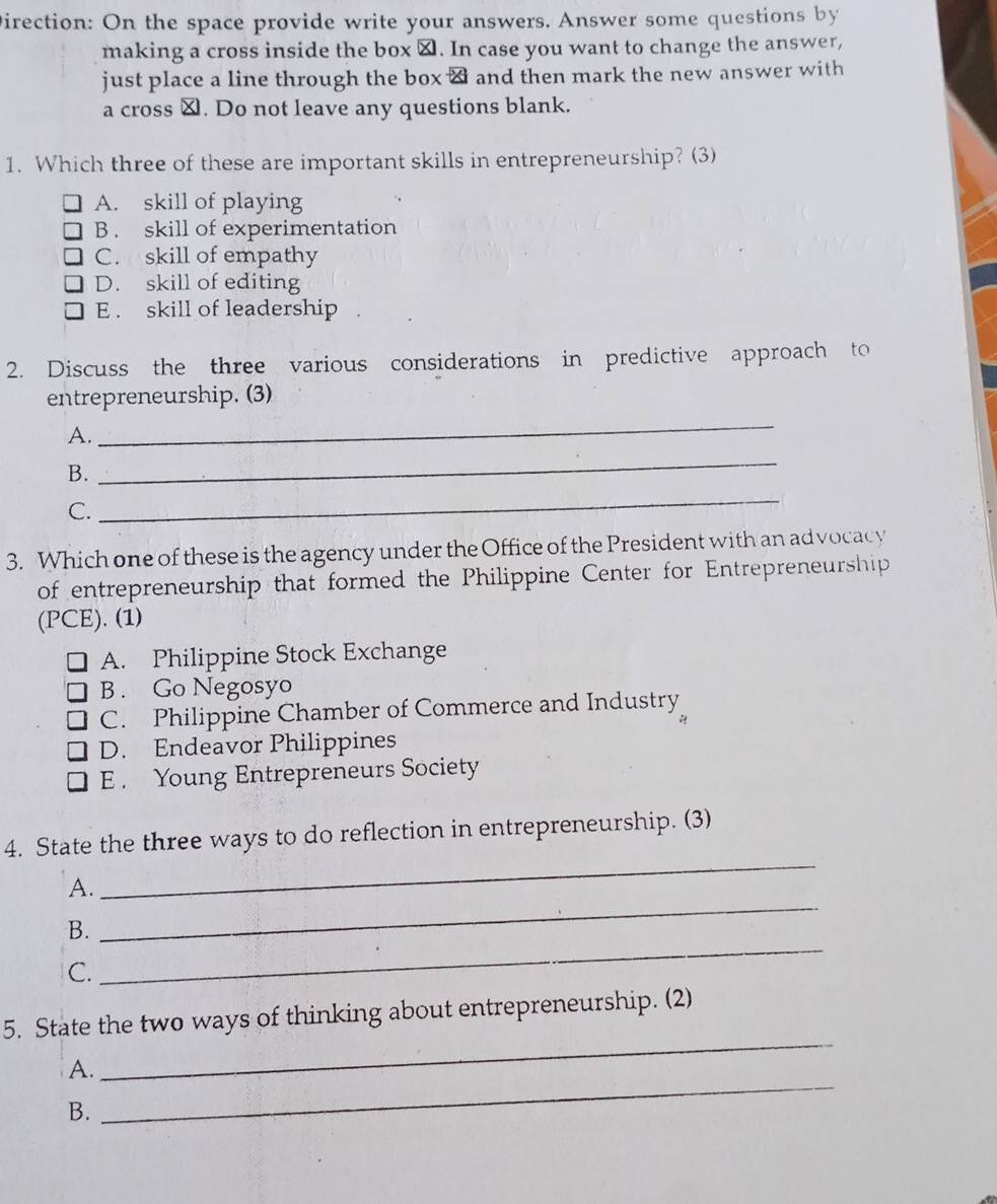 Direction: On the space provide write your answers. Answer some questions by
making a cross inside the box ⊥. In case you want to change the answer,
just place a line through the box & and then mark the new answer with
a cross ≌. Do not leave any questions blank.
1. Which three of these are important skills in entrepreneurship? (3)
A. skill of playing
B . skill of experimentation
C. skill of empathy
D. skill of editing
E . skill of leadership
2. Discuss the three various considerations in predictive approach to
entrepreneurship. (3)
A.
_
B.
_
C.
_
3. Which one of these is the agency under the Office of the President with an ad vocacy
of entrepreneurship that formed the Philippine Center for Entrepreneurship
(PCE). (1)
A. Philippine Stock Exchange
B . Go Negosyo
C. Philippine Chamber of Commerce and Industry
D. Endeavor Philippines
E . Young Entrepreneurs Society
4. State the three ways to do reflection in entrepreneurship. (3)
A.
_
B.
_
C.
_
_
5. State the two ways of thinking about entrepreneurship. (2)
A.
B.
_