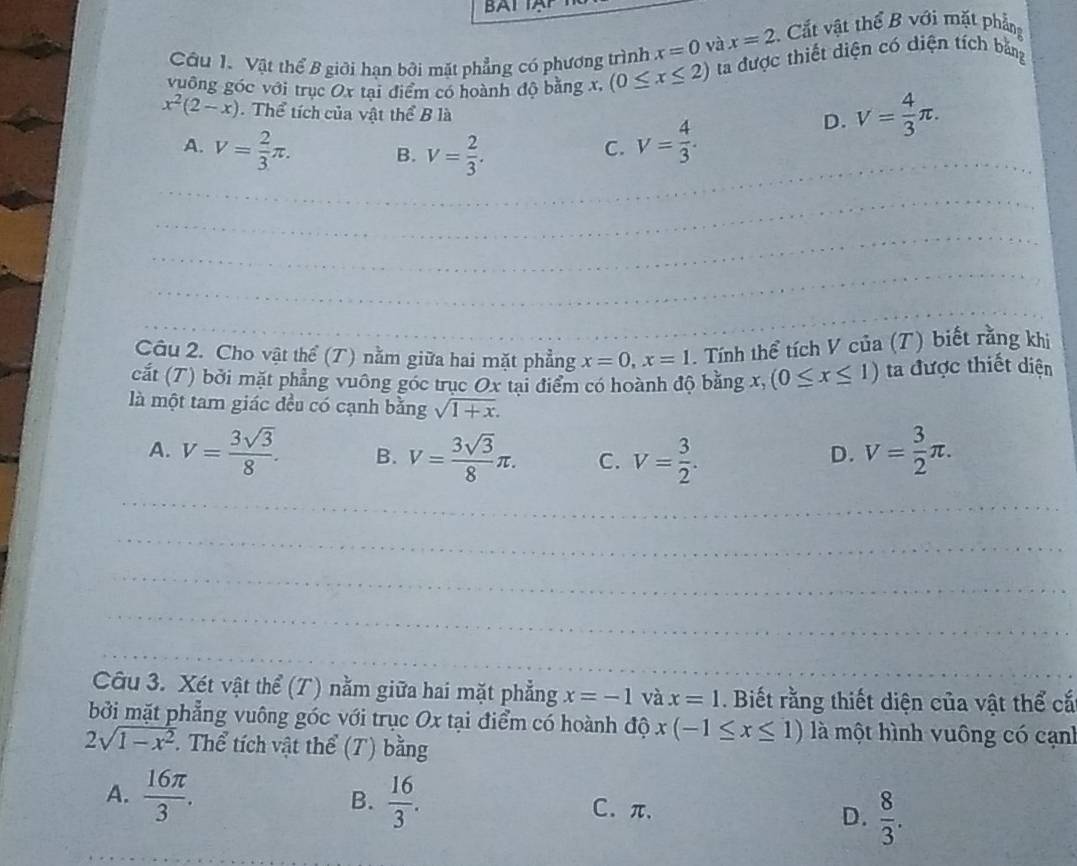 BA 
Câu 1. Vật thể B giới hạn bởi mặt phẳng có phương trình x=0 và x=2 Cắt vật thể B với mặt phẳng
vuông góc với trục Ox tại điểm có hoành độ bằng x, (0≤ x≤ 2) ta được thiết diện có diện tích bằng
x^2(2-x). Thể tích của vật thể B là
A. V= 2/3 π . B. V= 2/3 .
C. V= 4/3 .
D. V= 4/3 π .
_
_
_
_
_
__
_
_
_
_
__
Câu 2. Cho vật thể (T) nằm giữa hai mặt phẳng x=0,x=1. Tính thể tích V của (T) biết rằng khi
cắt (T) bởi mặt phẳng vuông góc trục Ox tại điểm có hoành độ bằng x, (0≤ x≤ 1) ta được thiết diện
là một tam giác đều có cạnh bằng sqrt(1+x).
A. V= 3sqrt(3)/8 . B. V= 3sqrt(3)/8 π . C. V= 3/2 . V= 3/2 π .
D.
_
_
_
_
_
_
_
_
_
Câu 3. Xét vật thể (T) nằm giữa hai mặt phẳng x=-1 và x=1. Biết rằng thiết diện của vật thể cắ
bởi mặt phẳng vuông góc với trục Ox tại điểm có hoành độ x(-1≤ x≤ 1) là một hình vuông có cạnh
2sqrt(1-x^2) Thể tích vật thể (T) bằng
B.
A.  16π /3 .  16/3 . C. π、 D.  8/3 .