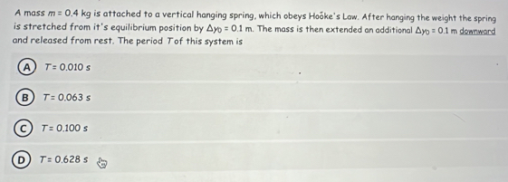 A mass m=0.4kg is attached to a vertical hanging spring, which obeys Hooke's Law. After hanging the weight the spring
is stretched from it's equilibrium position by △ y_0=0.1m. The mass is then extended an additional △ y_0=0.1m downward
and released from rest. The period Tof this system is
A T=0.010s
B T=0.063s
C T=0.100s
D T=0.628s