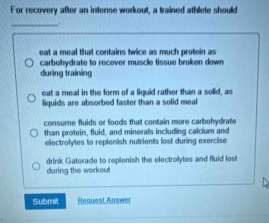 For recovery after an intense workout, a trained athlete should
_
eat a meal that contains twice as much protein as
carbohydrate to recover muscle tissue broken down
during training
eat a meal in the form of a liquid rather than a solid, as
liquids are absorbed faster than a solid meal
consume fluids or foods that contain more carbohydrate
than protein, fluid, and minerals including calcium and
electrolytes to replenish nutrients lost during exercise
drink Gatorade to replenish the electrolytes and fluid lost
during the workout
Submit Request Answer