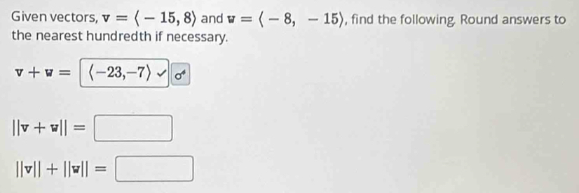 Given vectors, v=langle -15,8rangle and w=langle -8,-15rangle , find the following. Round answers to 
the nearest hundredth if necessary.
v+w= langle -23,-7rangle 
||v+w||=□
||v||+||v||=□