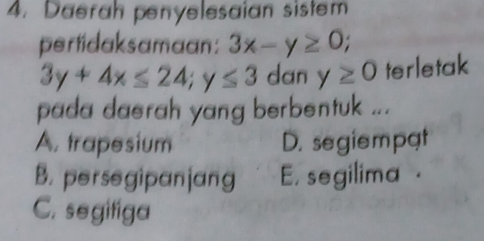 Daerah penyelesaian sistem
pertidaksamaan: 3x-y≥ 0;
3y+4x≤ 24; y≤ 3 dan y≥ 0 terletak
pada daerah yang berbentuk ...
A. trapesium D. segiempat
B. persegipanjang E. segilima .
C. segifiga