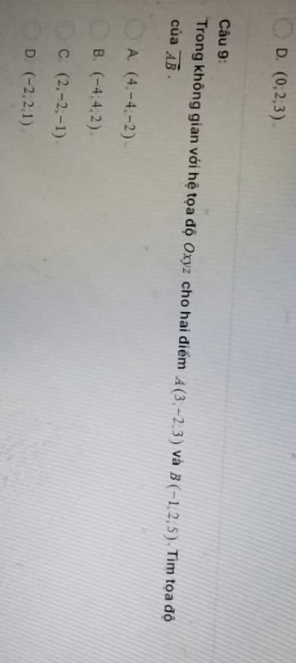 D. (0,2,3). 
Câu 9:
Trong không gian với hệ tọa độ Oxyz cho hai điểm A(3,-2,3) và B(-1,2,5). Tìm tọa độ
của vector AB·
A. (4,-4,-2)
B. (-4,4,2)
C. (2,-2,-1)
D. (-2,2,1)