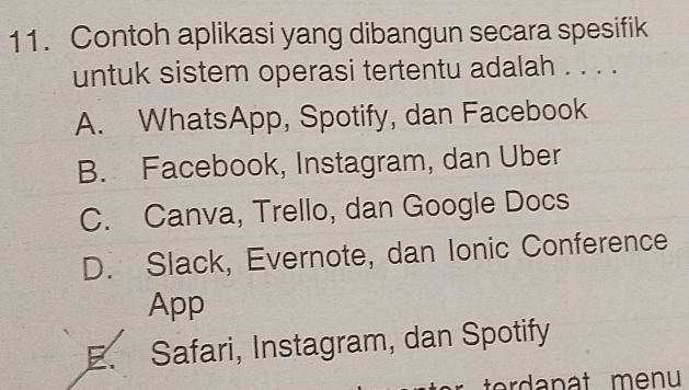 Contoh aplikasi yang dibangun secara spesifik
untuk sistem operasi tertentu adalah . . . .
A. WhatsApp, Spotify, dan Facebook
B. Facebook, Instagram, dan Uber
C. Canva, Trello, dan Google Docs
D. Slack, Evernote, dan Ionic Conference
App
E. Safari, Instagram, dan Spotify