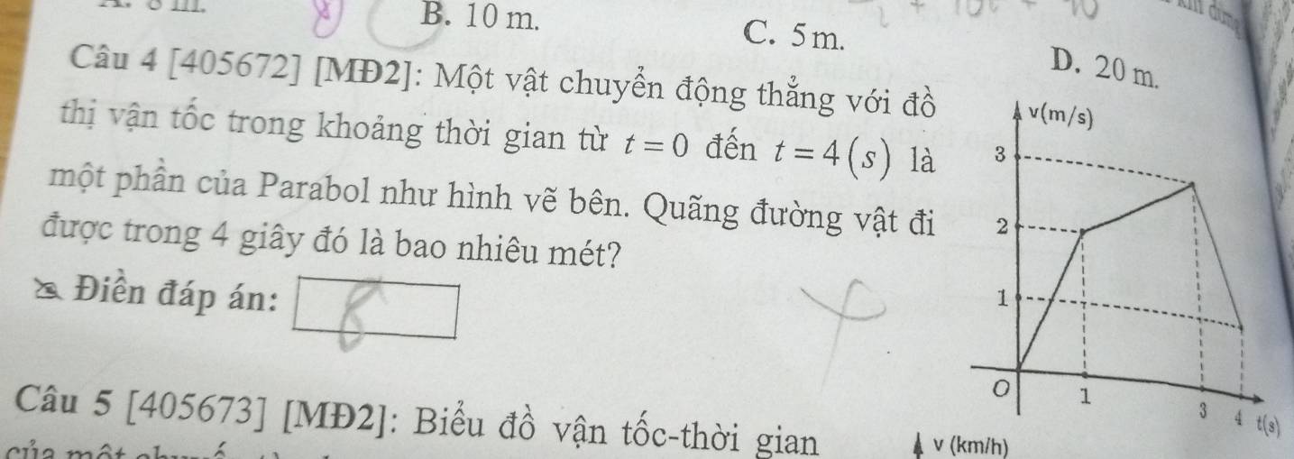 B. 10 m. C. 5 m.
D. 20 m.
Câu 4 [405672] [MĐ2]: Một vật chuyển động thẳng với đồ
thị vận tốc trong khoảng thời gian từ t=0 đến t=4(s) là
một phần của Parabol như hình vẽ bên. Quãng đường vật đi
được trong 4 giây đó là bao nhiêu mét?
Điền đáp án: 
Câu 5 [405673] [MĐ2]: Biểu đồ vận tốc-thời gian v (km/h)