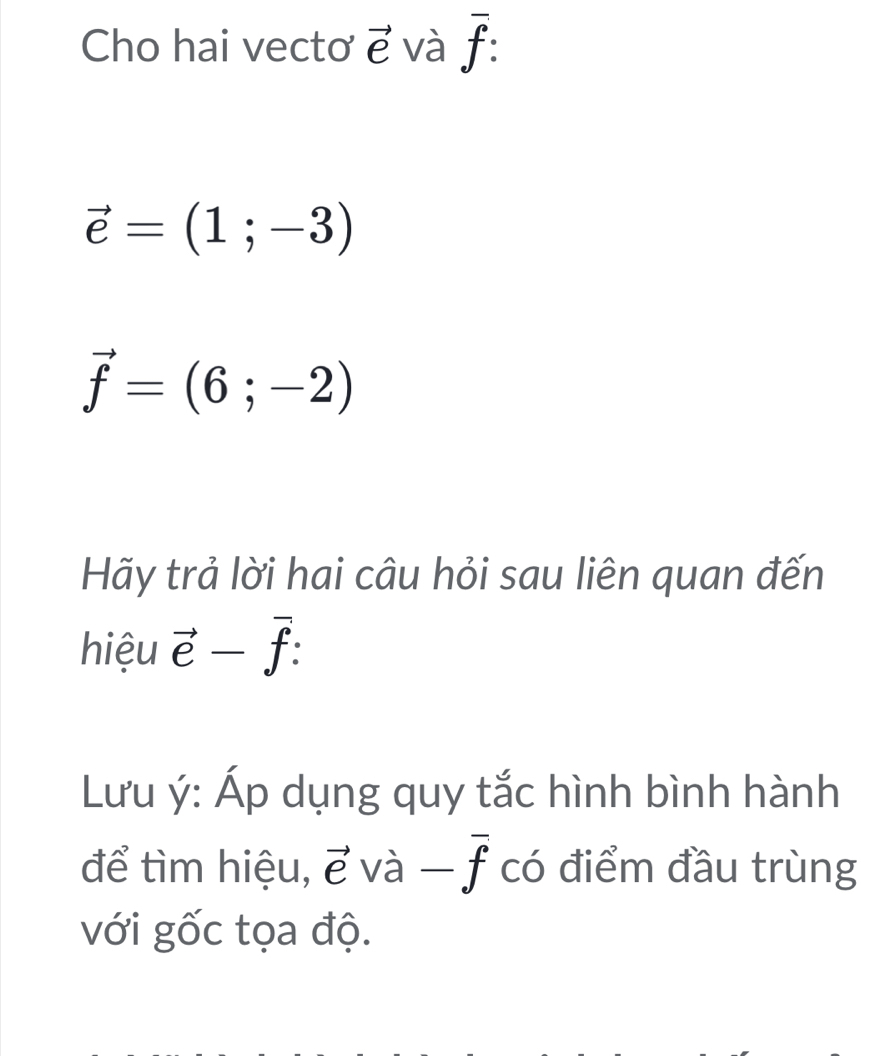 Cho hai vectơ vector e và overline f :
vector e=(1;-3)
vector f=(6;-2)
Hãy trả lời hai câu hỏi sau liên quan đến 
hiệu vector e-vector f : 
Lưu ý : Áp dụng quy tắc hình bình hành 
để tìm hiệu, vector evhat a-overline f có điểm đầu trùng 
với gốc tọa độ.