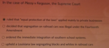 In the case of Plessy v Ferguson, the Supreme Court
. ruled that "equal protection of the laws' applied mainly to private businesses
decided that segregation on railroad cars was illegal under the Fourteenth
Amendment
ordered the immediate integration of southern school systems.
upheld a Louisiana law segregating blacks and whites in railroad cars