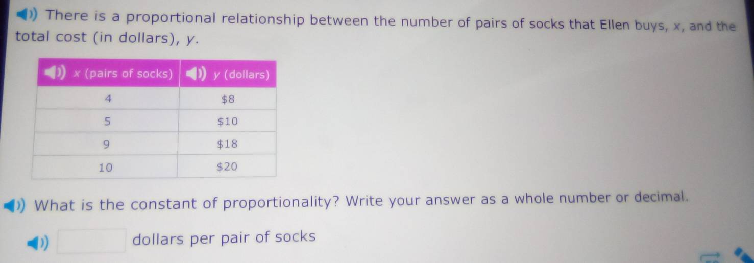 )) There is a proportional relationship between the number of pairs of socks that Ellen buys, x, and the 
total cost (in dollars), y. 
What is the constant of proportionality? Write your answer as a whole number or decimal. 
D) □ dollars per pair of socks