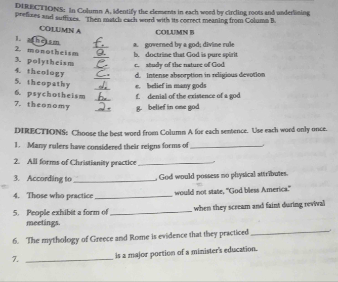 DIRECTIONS: In Column A, identify the elements in each word by circling roots and underlining 
prefixes and suffixes. Then match each word with its correct meaning from Column B. 
COLUMN A 
COLUMN B 
_ 
1. atheism 
a. governed by a god; divine rule 
_ 
2. monotheism 
b. doctrine that God is pure spirit 
_ 
3. polytheism 
c. study of the nature of God 
_ 
4. theology 
d. intense absorption in religious devotion 
_ 
5. theopathy 
e. belief in many gods 
_ 
6. psychotheism f. denial of the existence of a god 
7. theonomy 
_ 
g. belief in one god 
DIRECTIONS: Choose the best word from Column A for each sentence. Use each word only once. 
1. Many rulers have considered their reigns forms of_ 
2. All forms of Christianity practice_ 
3. According to _, God would possess no physical attributes. 
4. Those who practice_ would not state, “God bless America.” 
5. People exhibit a form of_ when they scream and faint during revival 
meetings. 
6. The mythology of Greece and Rome is evidence that they practiced _. 
7._ 
is a major portion of a minister's education.