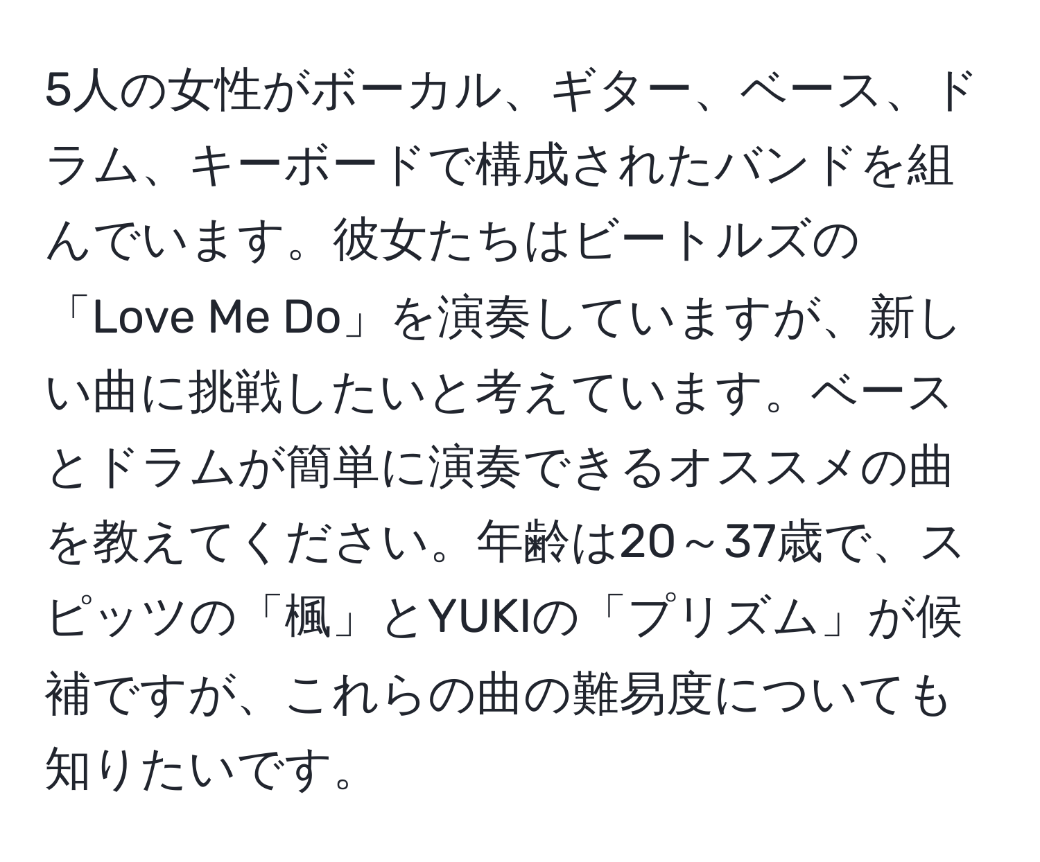 5人の女性がボーカル、ギター、ベース、ドラム、キーボードで構成されたバンドを組んでいます。彼女たちはビートルズの「Love Me Do」を演奏していますが、新しい曲に挑戦したいと考えています。ベースとドラムが簡単に演奏できるオススメの曲を教えてください。年齢は20～37歳で、スピッツの「楓」とYUKIの「プリズム」が候補ですが、これらの曲の難易度についても知りたいです。