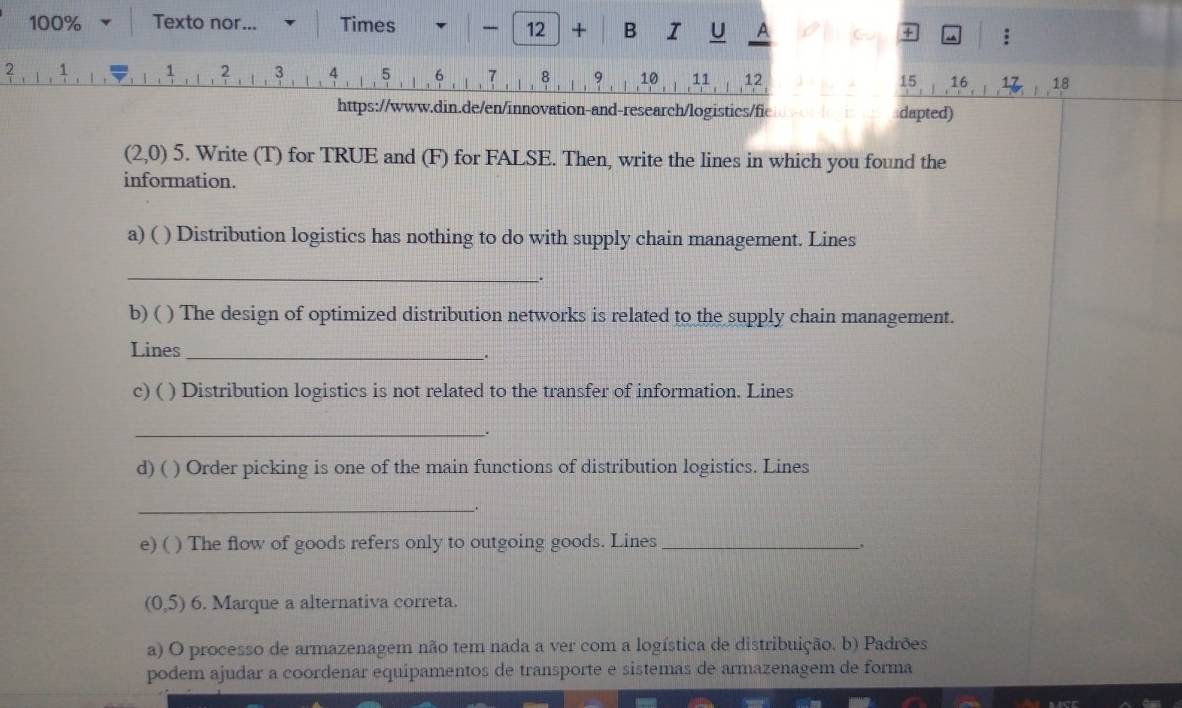 100% Texto nor... Times 
12 + B I U A + :
2 1
2 3 4 5 6 7 8 9 10 11 12 15 1 16. 1 18
https://www.din.de/en/innovation-and-research/logistics/fie dapted)
(2,0) 5. Write (T) for TRUE and (F) for FALSE. Then, write the lines in which you found the 
information. 
a) ( ) Distribution logistics has nothing to do with supply chain management. Lines 
_ 
_. 
b) ( ) The design of optimized distribution networks is related to the supply chain management. 
Lines_ 
_. 
c) ( ) Distribution logistics is not related to the transfer of information. Lines 
_. 
d) ( ) Order picking is one of the main functions of distribution logistics. Lines 
_. 
e) ( ) The flow of goods refers only to outgoing goods. Lines_
(0,5) 6. Marque a alternativa correta. 
a) O processo de armazenagem não tem nada a ver com a logística de distribuição. b) Padrões 
podem ajudar a coordenar equipamentos de transporte e sistemas de armazenagem de forma