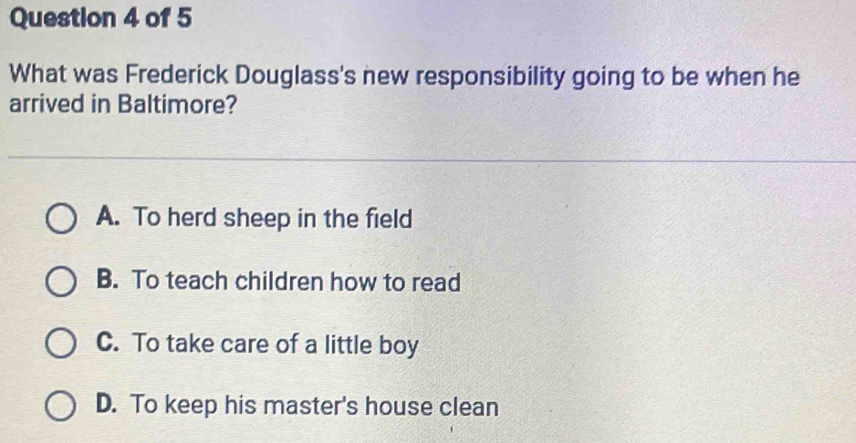 What was Frederick Douglass's new responsibility going to be when he
arrived in Baltimore?
A. To herd sheep in the field
B. To teach children how to read
C. To take care of a little boy
D. To keep his master's house clean