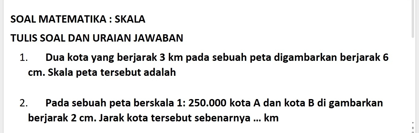 SOAL MATEMATIKA : SKALA 
TULIS SOAL DAN URAIAN JAWABAN 
1. Dua kota yang berjarak 3 km pada sebuah peta digambarkan berjarak 6
cm. Skala peta tersebut adalah 
2. Pada sebuah peta berskala 1: 250.000 kota A dan kota B di gambarkan 
berjarak 2 cm. Jarak kota tersebut sebenarnya ... km