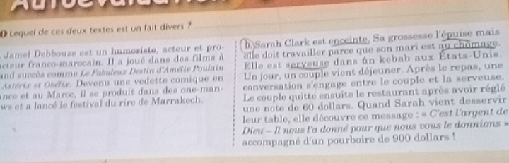 Lequel de ces deux textes est un fait divers ? 
Jamel ebouze est n humoriste, acteur e r b Sarah Clark est enceinte, Sa grossesse l'épuise mais 
acteur franco-marocain. Il a joué dans des films à elle doit travailler parce que son mari est au chômage. 
and succès comme Le Fabuleux Destin d'Amélie Poulain Elle est serveuse dans án kebab aux États-Unis. 
Astérix et Obélix, Devenu une vedette comique en Un jour, un couple vient déjeuner. Après le repas, une 
conversation s'engage entre le couple et la serveuse. 
ance et au Maroc, il se produit dans des one-man- Le couple quitte ensuite le restaurant après avoir réglé 
ws et a lancé le festival du rire de Marrakech. 
une note de 60 dollars. Quand Sarah vient desservir 
leur table, elle découvre ce message : « C'est l'argent de 
Dieu - Il nous l'a donné pour que nous vous le donnions » 
accompagné d'un pourboire de 900 dollars!