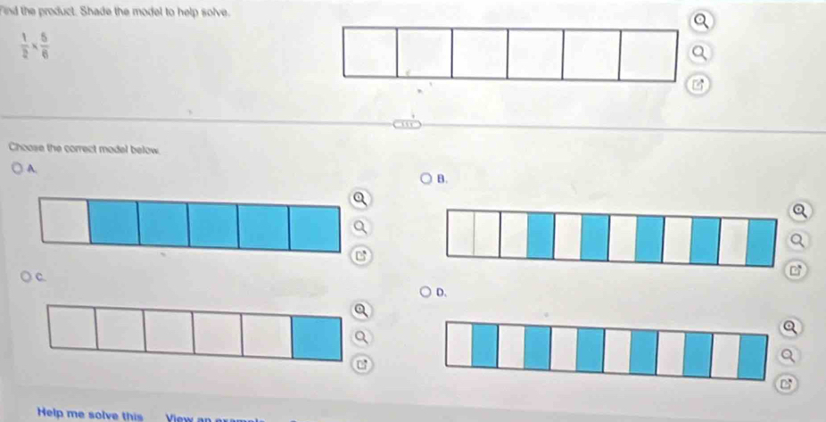 Find the product. Shade the model to help solve.
 1/2 *  5/6 
a 
Choose the correct model below 
A. 
B. 
Q 
Q 
C. 
D. 
Help me solve this View a
