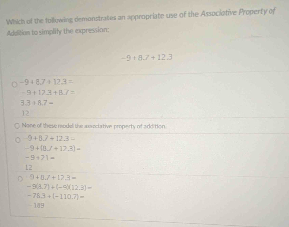 Which of the following demonstrates an appropriate use of the Associative Property of
Addition to simplify the expression:
-9+8.7+12.3
-9+8.7+12.3=
-9+12.3+8.7=
3.3+8.7=
12
None of these model the associative property of addition.
-9+8.7+12.3=
-9+(8.7+12.3)=
-9+21=
12
-9+8.7+12.3=
-9(8.7)+(-9)(12.3)=
-78.3+(-110.7)=
- 189