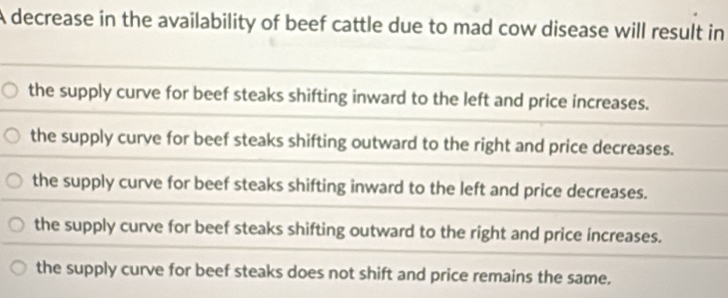 A decrease in the availability of beef cattle due to mad cow disease will result in
the supply curve for beef steaks shifting inward to the left and price increases.
the supply curve for beef steaks shifting outward to the right and price decreases.
the supply curve for beef steaks shifting inward to the left and price decreases.
the supply curve for beef steaks shifting outward to the right and price increases.
the supply curve for beef steaks does not shift and price remains the same.