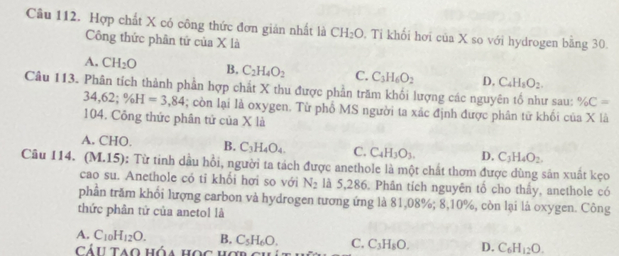 Hợp chất X có công thức đơn gián nhất là CH_2O. Tỉ khối hơi c 11 a X so với hydrogen bằng 30.
Công thức phân tứ của X là
A. CH_2O B, C_2H_4O_2 C. C_3H_6O_2 D, C_4H_8O_2. 
Câu 113. Phân tích thành phần hợp chất X thu được phần trăm khối lượng các nguyên tố như sau: % C=
34,62; % H=3,84; còn lại là oxygen. Từ phổ MS người ta xác định được phân tử khối của X là
104. Công thức phân tứ của X là
A. CHO. B. C_3H_4O_4. C. C_4H_3O_3. D. C_3H_4O_2. 
Câu 114. (M.15): Từ tinh dầu hồi, người ta tách được anethole là một chất thơm được dùng sản xuất kẹo
cao su. Anethole có tỉ khổi hơi so với N_2 là 5,286. Phân tích nguyên tổ cho thấy, anethole có
phần trăm khổi lượng carbon và hydrogen tương ứng là 81,08%; 8, 10%, còn lại là oxygen. Công
thức phân tử của anetol là
A. C_10H_12O. B. C_5H_6O. C, C_3H_8O. D. C_6H_12O. 
Cáu tao hóa học hợn