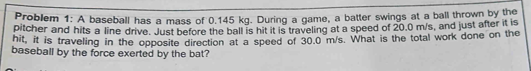 Problem 1: A baseball has a mass of 0.145 kg. During a game, a batter swings at a ball thrown by the 
pitcher and hits a line drive. Just before the ball is hit it is traveling at a speed of 20.0 m/s, and just after it is 
hit, it is traveling in the opposite direction at a speed of 30.0 m/s. What is the total work done on the 
baseball by the force exerted by the bat?