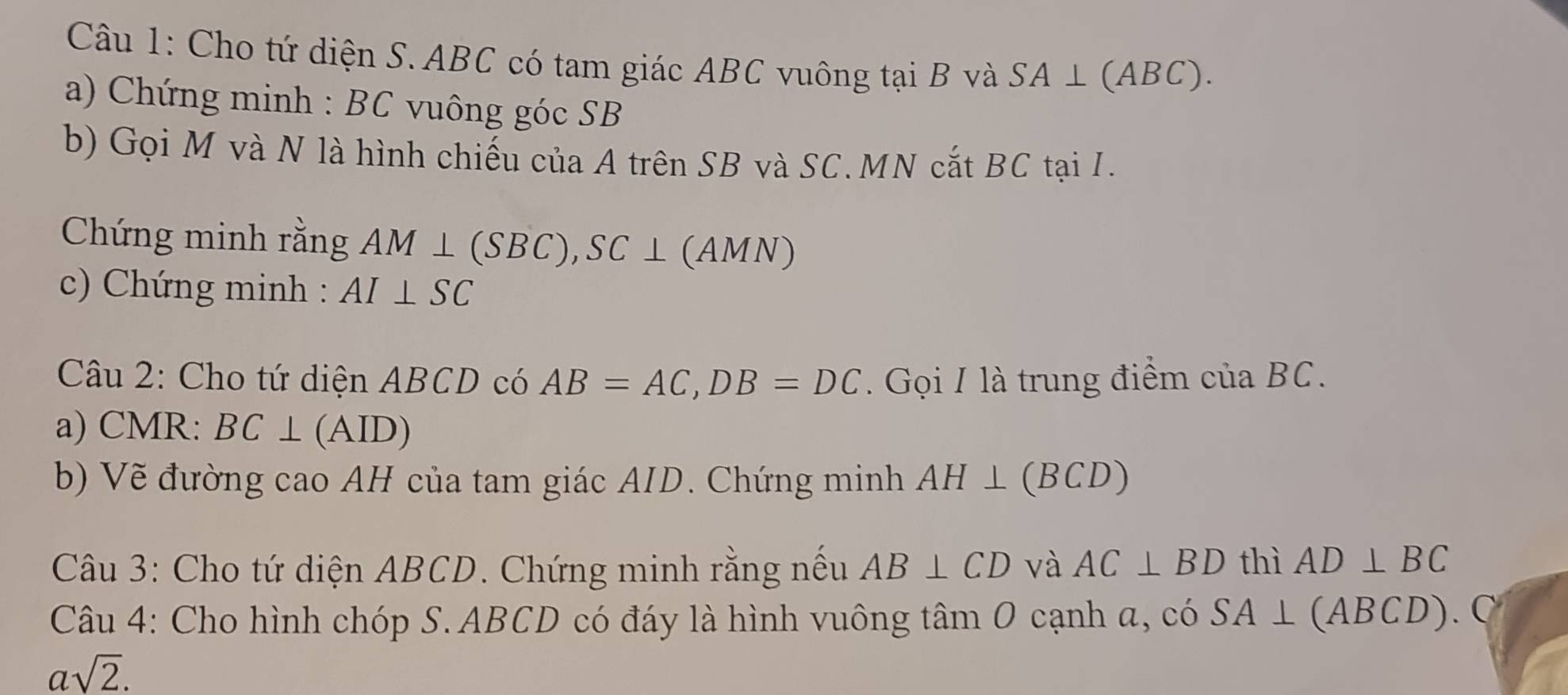 Cho tứ diện S. ABC có tam giác ABC vuông tại B và SA⊥ (ABC). 
a) Chứng minh : BC vuông góc SB
b) Gọi M và N là hình chiếu của A trên SB và SC. MN cắt BC tại I. 
Chứng minh rằng AM⊥ (SBC), SC⊥ (AMN)
c) Chứng minh : AI⊥ SC
Câu 2: Cho tứ diện ABCD có AB=AC, DB=DC. Gọi I là trung điểm của BC. 
a) CMR : BC⊥ (AID)
b) Vẽ đường cao AH của tam giác AID. Chứng minh AH⊥ (BCD)
Câu 3: Cho tứ diện ABCD. Chứng minh rằng nếu AB⊥ CD và AC⊥ BD thì AD⊥ BC
Câu 4: Cho hình chóp S. ABCD có đáy là hình vuông t amO cạnh a, có SA⊥ (ABCD).
asqrt(2).