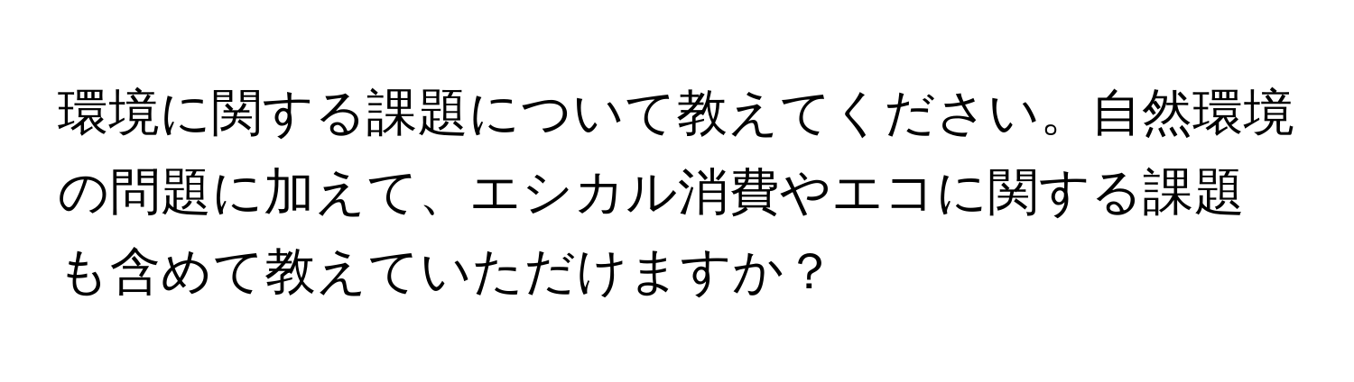 環境に関する課題について教えてください。自然環境の問題に加えて、エシカル消費やエコに関する課題も含めて教えていただけますか？