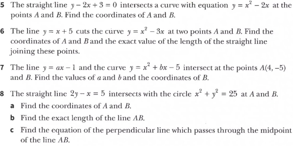 The straight line y-2x+3=0 intersects a curve with equation y=x^2-2x at the 
points A and B. Find the coordinates of A and B. 
6 The line y=x+5 cuts the curve y=x^2-3x at two points A and B. Find the 
coordinates of A and B and the exact value of the length of the straight line 
joining these points. 
7 The line y=ax-1 and the curve y=x^2+bx-5 intersect at the points A(4,-5)
and B. Find the values of aand b and the coordinates of B. 
8 The straight line 2y-x=5 intersects with the circle x^2+y^2=25 at A and B. 
a Find the coordinates of A and B. 
b Find the exact length of the line AB. 
c Find the equation of the perpendicular line which passes through the midpoint 
of the line AB.