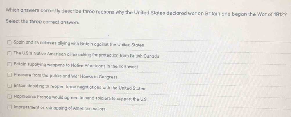 Which answers correctly describe three reasons why the United States declared war on Britain and began the War of 1812?
Select the three correct answers.
Spain and its colonies allying with Britain against the United States
The U.S.'s Native American allies asking for protection from British Canada
Britain supplying weapons to Native Americans in the northwest
Pressure from the public and War Hawks in Congress
Britain deciding to reopen trade negotiations with the United States
Napoleonic France would agreed to send soldiers to support the U.S.
Impressment or kidnapping of American sailors