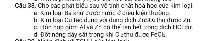 Cho các phát biểu sau về tính chất hoá học của kim loại: 
a. Kim loại Ba khử được nước ở điều kiện thường. 
b. Kim loại Cu tác dụng với dung dịch 1 ZnSO_4 thu được Zn. 
c. Hỗn hợp gồm Al và Zn có thể tan hết trong dịch HCI dư. 
d. Đốt nóng dây sắt trong khí Cl₂ thu được FeCl₂.