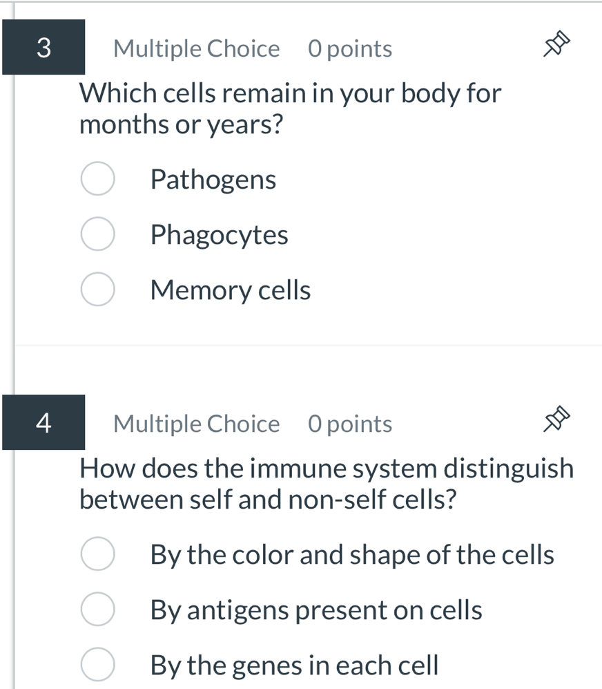 Which cells remain in your body for
months or years?
Pathogens
Phagocytes
Memory cells
4 Multiple Choice 0 points
How does the immune system distinguish
between self and non-self cells?
By the color and shape of the cells
By antigens present on cells
By the genes in each cell